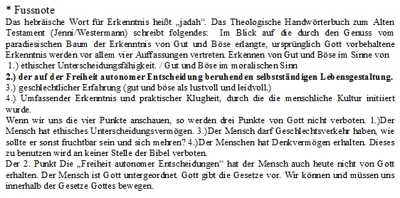 Textfeld: * Fussnote??Das hebräische Wort für Erkenntnis heißt „jadah“. Das Theologische Handwörterbuch zum Alten Testament (Jenni/Westermann) schreibt folgendes: Im Blick auf die durch den Genuss vom paradiesischen Baum der Erkenntnis von Gut und Böse erlangte, ursprünglich Gott vorbehaltene Erkenntnis werden vor allem vier Auffassungen vertreten. Erkennen von Gut und Böse im Sinne von?? 1.) ethischer Unterscheidungsfähigkeit. / Gut und Böse im moralischen Sinn ??2.) der auf der Freiheit autonomer Entscheidung beruhenden selbstständigen Lebensgestaltung. ??3.) geschlechtlicher Erfahrung (gut und böse als lustvoll und leidvoll.) ??4.) Umfassender Erkenntnis und praktischer Klugheit, durch die die menschliche Kultur initiiert wurde.??Wenn wir uns die vier Punkte anschauen, so werden drei Punkte von Gott nicht verboten. 1.)Der Mensch hat ethisches Unterscheidungsvermögen. 3.)Der Mensch darf Geschlechtsverkehr haben, wie sollte er sonst fruchtbar sein und sich mehren? 4.)Der Menschen hat Denkvermögen erhalten. Dieses zu benutzen wird an keiner Stelle der Bibel verboten. ??Der 2. Punkt Die „Freiheit autonomer Entscheidungen“ hat der Mensch auch heute nicht von Gott erhalten. Der Mensch ist Gott untergeordnet. Gott gibt die Gesetze vor. Wir können und müssen uns innerhalb der Gesetze Gottes bewegen. ????